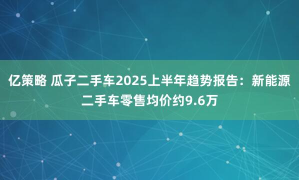 亿策略 瓜子二手车2025上半年趋势报告：新能源二手车零售均价约9.6万