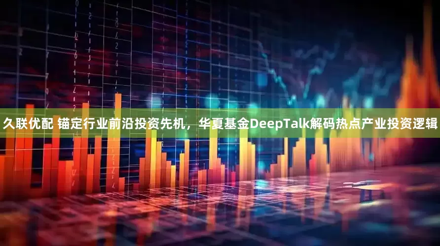 久联优配 锚定行业前沿投资先机，华夏基金DeepTalk解码热点产业投资逻辑