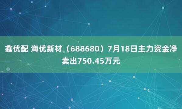 鑫优配 海优新材（688680）7月18日主力资金净卖出750.45万元