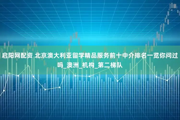 启阳网配资 北京澳大利亚留学精品服务前十中介排名一览你问过吗_澳洲_机构_第二梯队