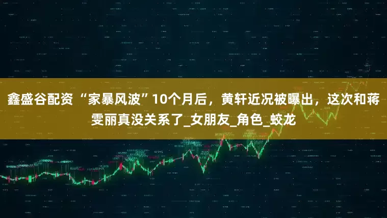 鑫盛谷配资 “家暴风波”10个月后，黄轩近况被曝出，这次和蒋雯丽真没关系了_女朋友_角色_蛟龙