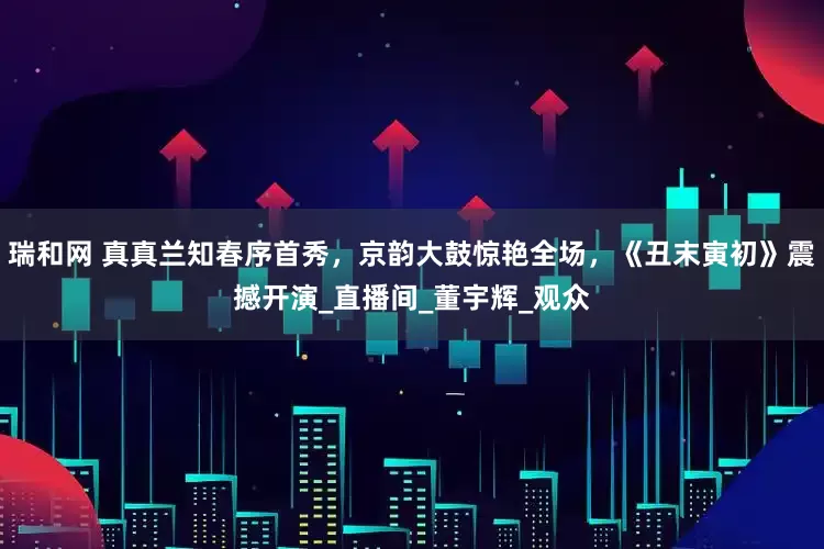 瑞和网 真真兰知春序首秀，京韵大鼓惊艳全场，《丑末寅初》震撼开演_直播间_董宇辉_观众