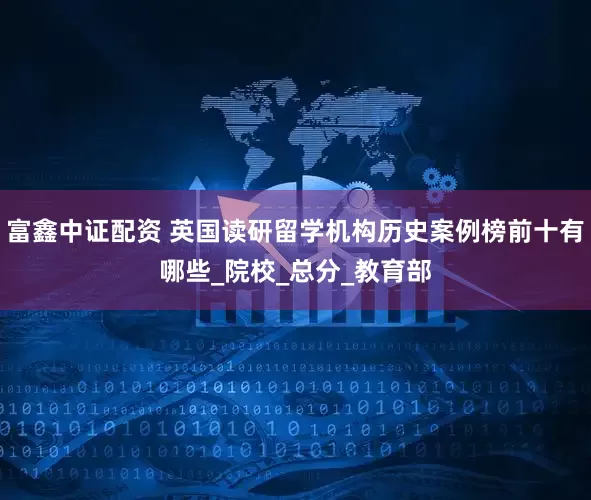 富鑫中证配资 英国读研留学机构历史案例榜前十有哪些_院校_总分_教育部
