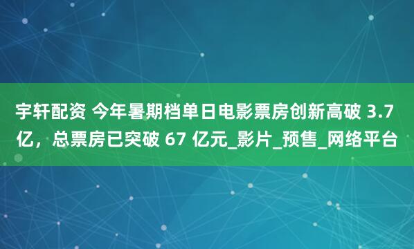 宇轩配资 今年暑期档单日电影票房创新高破 3.7 亿，总票房已突破 67 亿元_影片_预售_网络平台