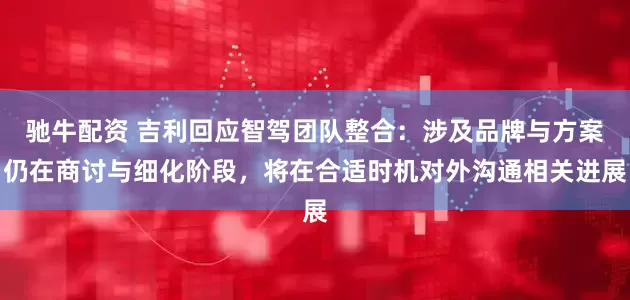 驰牛配资 吉利回应智驾团队整合：涉及品牌与方案仍在商讨与细化阶段，将在合适时机对外沟通相关进展