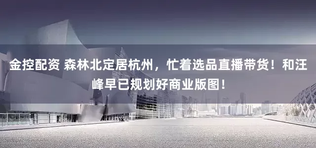 金控配资 森林北定居杭州，忙着选品直播带货！和汪峰早已规划好商业版图！