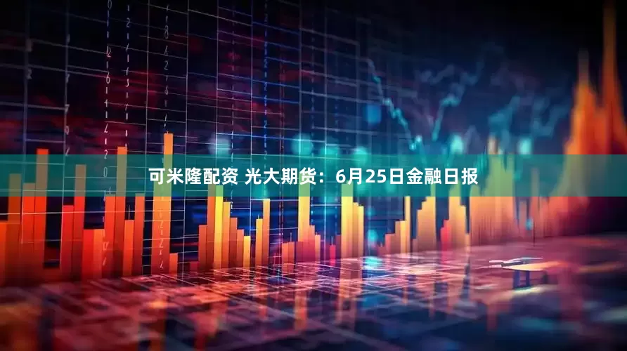 可米隆配资 光大期货：6月25日金融日报