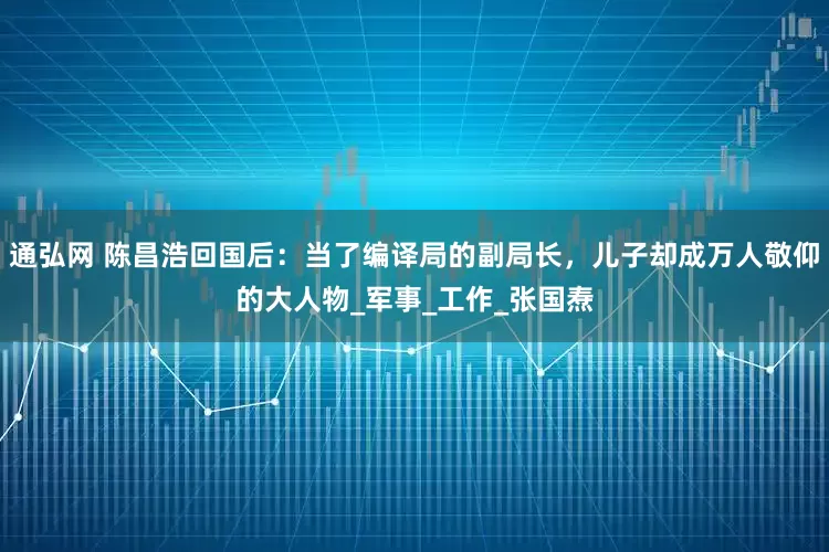 通弘网 陈昌浩回国后：当了编译局的副局长，儿子却成万人敬仰的大人物_军事_工作_张国焘