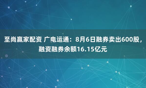 至尚赢家配资 广电运通：8月6日融券卖出600股，融资融券余额16.15亿元