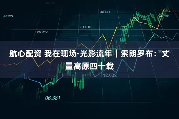 航心配资 我在现场·光影流年｜索朗罗布：丈量高原四十载