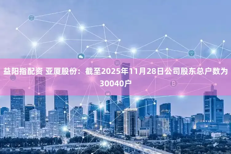 益阳指配资 亚厦股份：截至2025年11月28日公司股东总户数为30040户