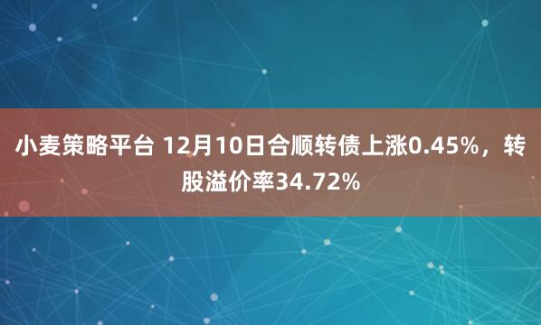 小麦策略平台 12月10日合顺转债上涨0.45%，转股溢价率34.72%