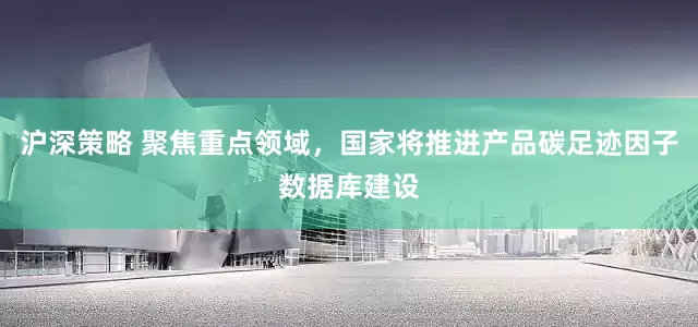 沪深策略 聚焦重点领域，国家将推进产品碳足迹因子数据库建设