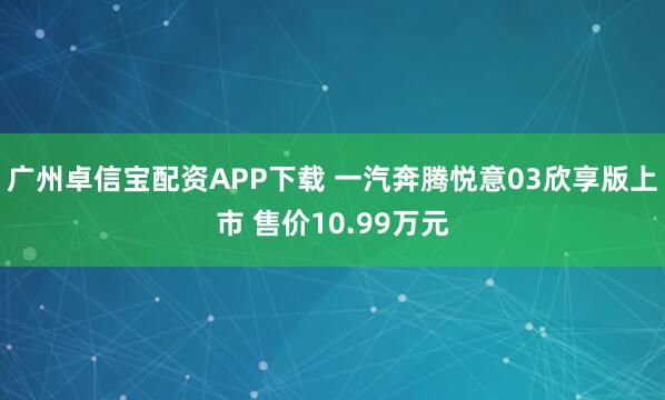 广州卓信宝配资APP下载 一汽奔腾悦意03欣享版上市 售价10.99万元