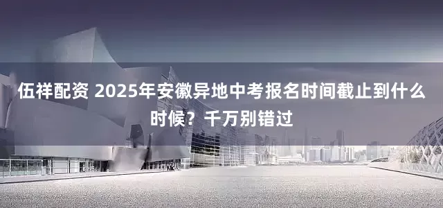 伍祥配资 2025年安徽异地中考报名时间截止到什么时候？千万别错过